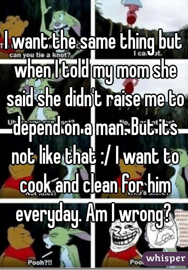 I want the same thing but when I told my mom she said she didn't raise me to depend on a man. But its not like that :/ I want to cook and clean for him everyday. Am I wrong? 