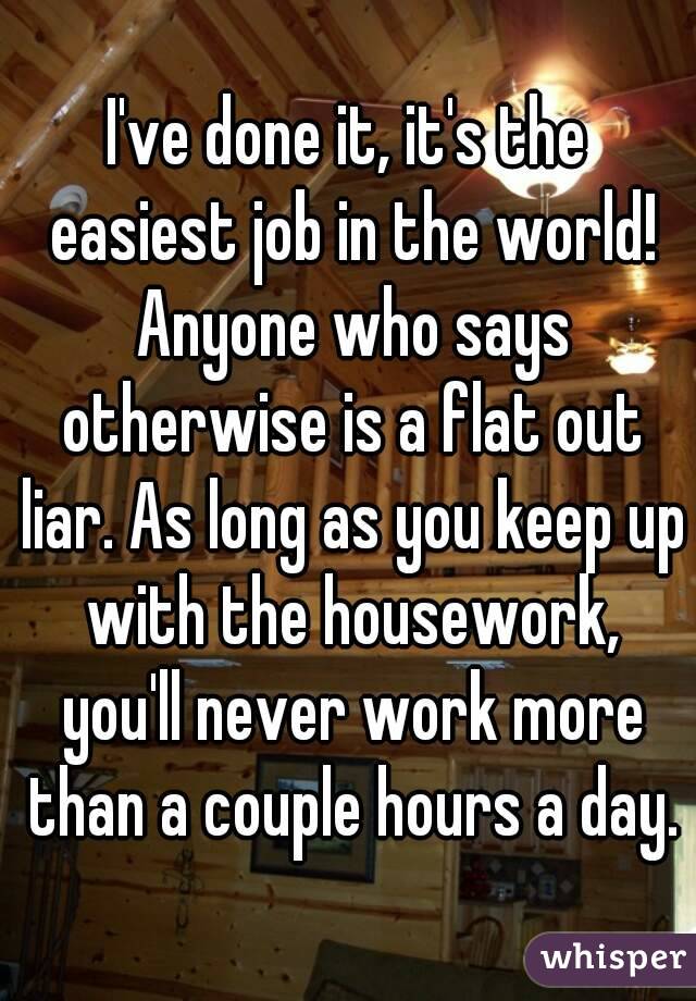 I've done it, it's the easiest job in the world! Anyone who says otherwise is a flat out liar. As long as you keep up with the housework, you'll never work more than a couple hours a day.