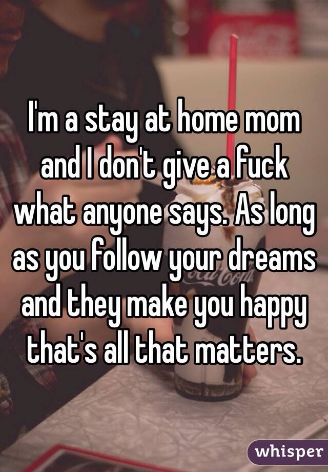 I'm a stay at home mom and I don't give a fuck what anyone says. As long as you follow your dreams and they make you happy that's all that matters. 