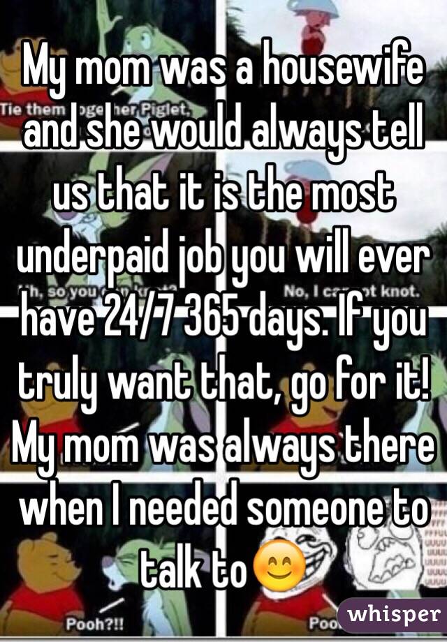 My mom was a housewife and she would always tell us that it is the most underpaid job you will ever have 24/7 365 days. If you truly want that, go for it! My mom was always there when I needed someone to talk to😊