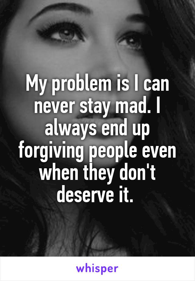 My problem is I can never stay mad. I always end up forgiving people even when they don't deserve it. 