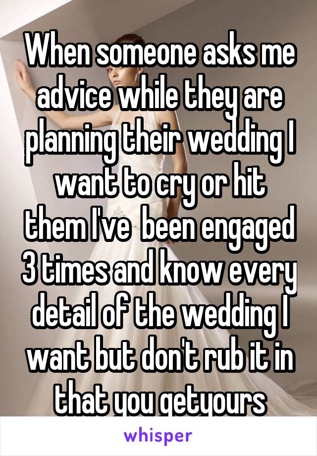 When someone asks me advice while they are planning their wedding I want to cry or hit them I've  been engaged 3 times and know every detail of the wedding I want but don't rub it in that you getyours