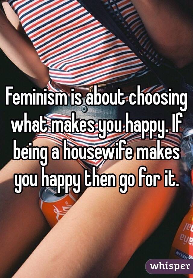 Feminism is about choosing what makes you happy. If being a housewife makes you happy then go for it. 