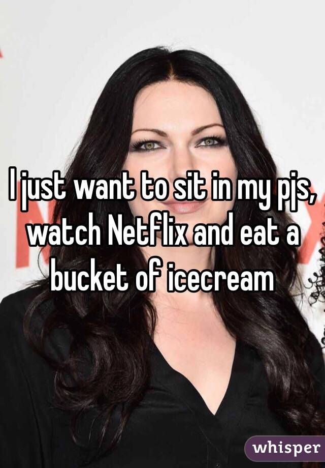 I just want to sit in my pjs, watch Netflix and eat a bucket of icecream 