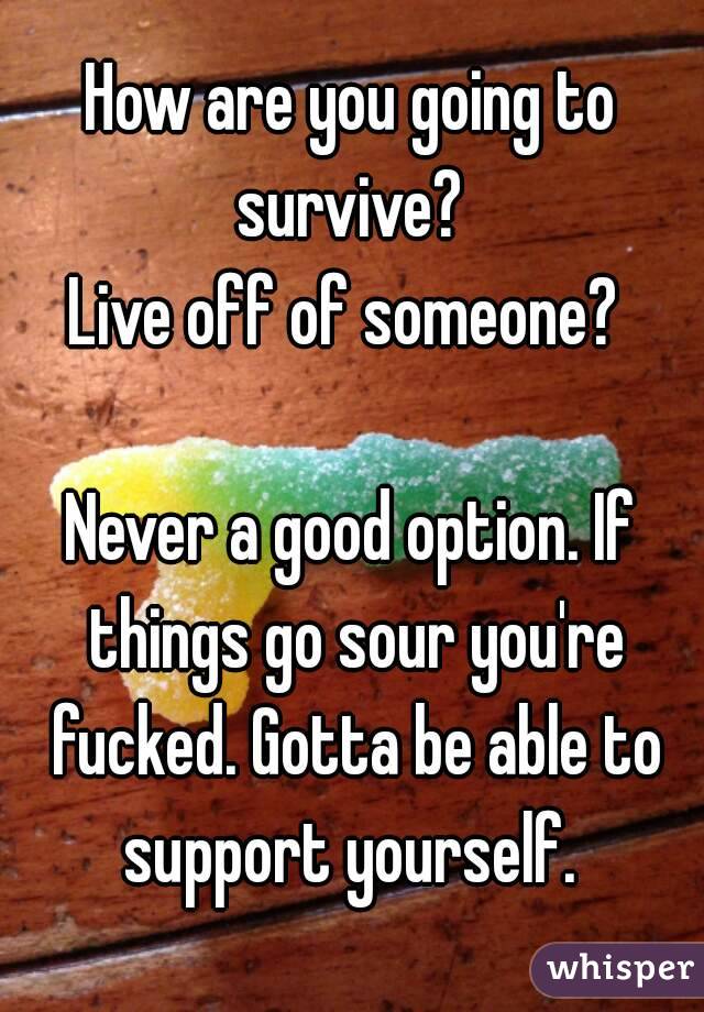 How are you going to survive? 
Live off of someone? 

Never a good option. If things go sour you're fucked. Gotta be able to support yourself. 