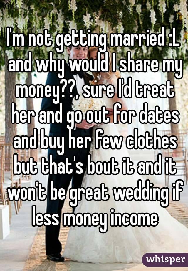 I'm not getting married :L and why would I share my money??, sure I'd treat her and go out for dates and buy her few clothes but that's bout it and it won't be great wedding if less money income