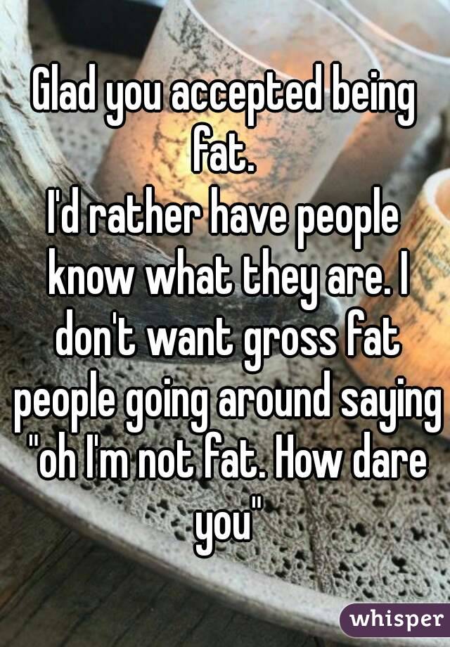 Glad you accepted being fat. 
I'd rather have people know what they are. I don't want gross fat people going around saying "oh I'm not fat. How dare you"
