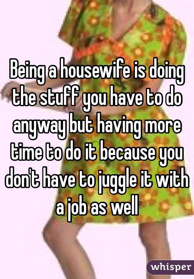 Being a housewife is doing the stuff you have to do anyway but having more time to do it because you don't have to juggle it with a job as well 