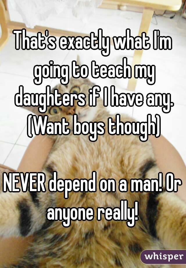 That's exactly what I'm going to teach my daughters if I have any. (Want boys though)

NEVER depend on a man! Or anyone really! 