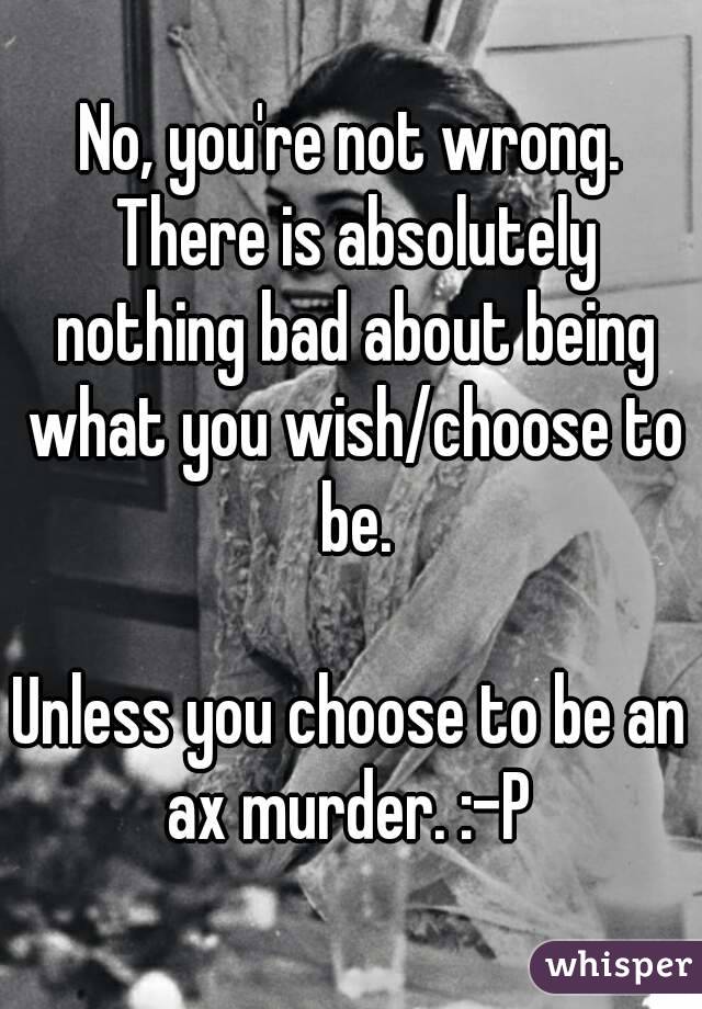 No, you're not wrong. There is absolutely nothing bad about being what you wish/choose to be.

Unless you choose to be an ax murder. :-P 