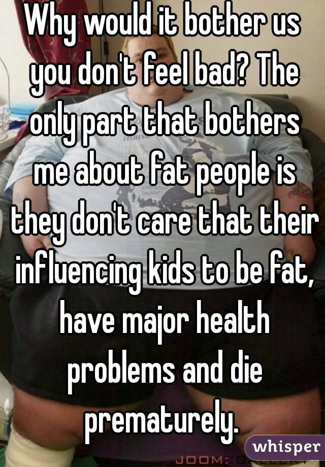 Why would it bother us you don't feel bad? The only part that bothers me about fat people is they don't care that their influencing kids to be fat, have major health problems and die prematurely. 
