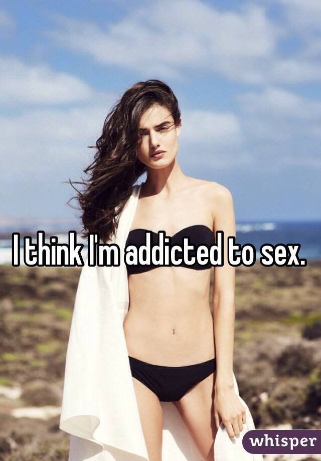 I think I'm addicted to sex. 