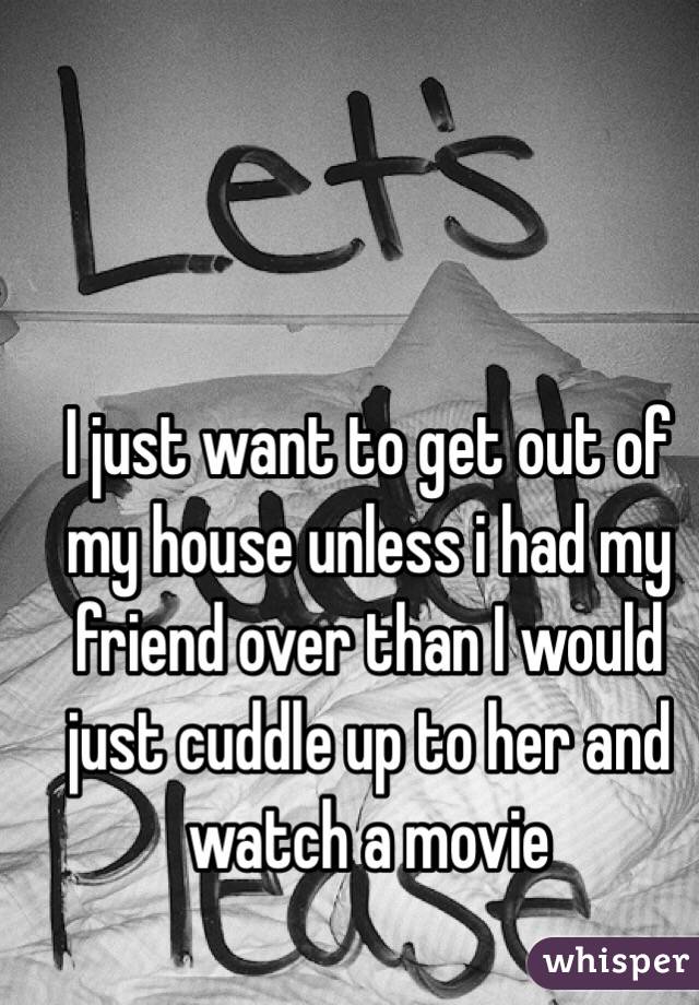 I just want to get out of my house unless i had my friend over than I would just cuddle up to her and watch a movie 