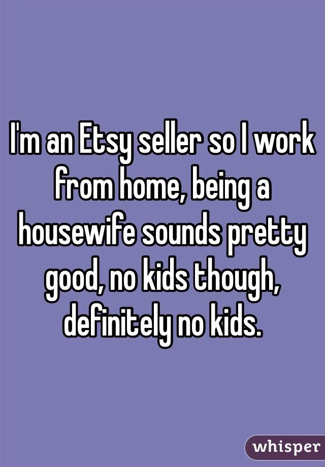 I'm an Etsy seller so I work from home, being a housewife sounds pretty good, no kids though, definitely no kids. 