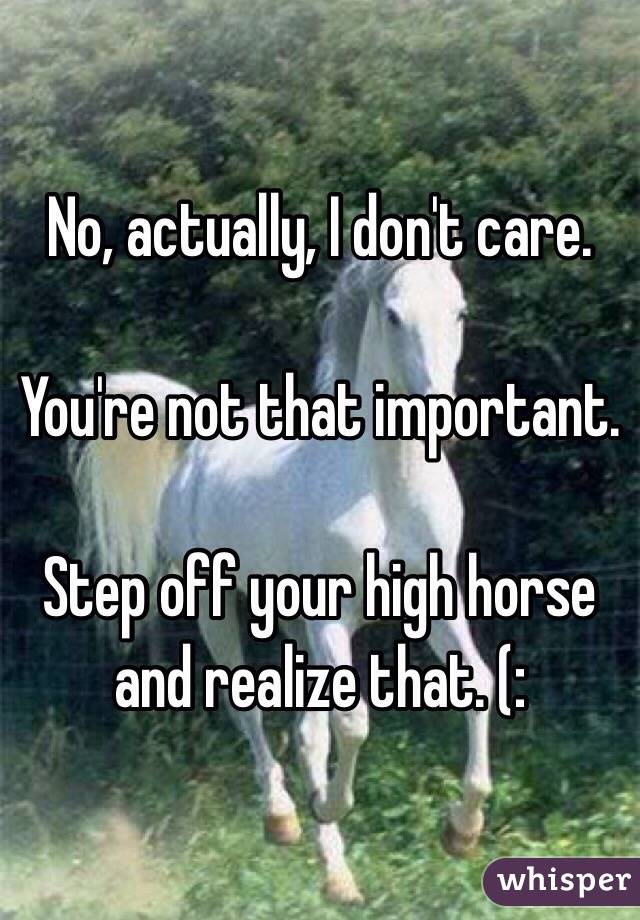 No, actually, I don't care. 

You're not that important. 

Step off your high horse and realize that. (: 