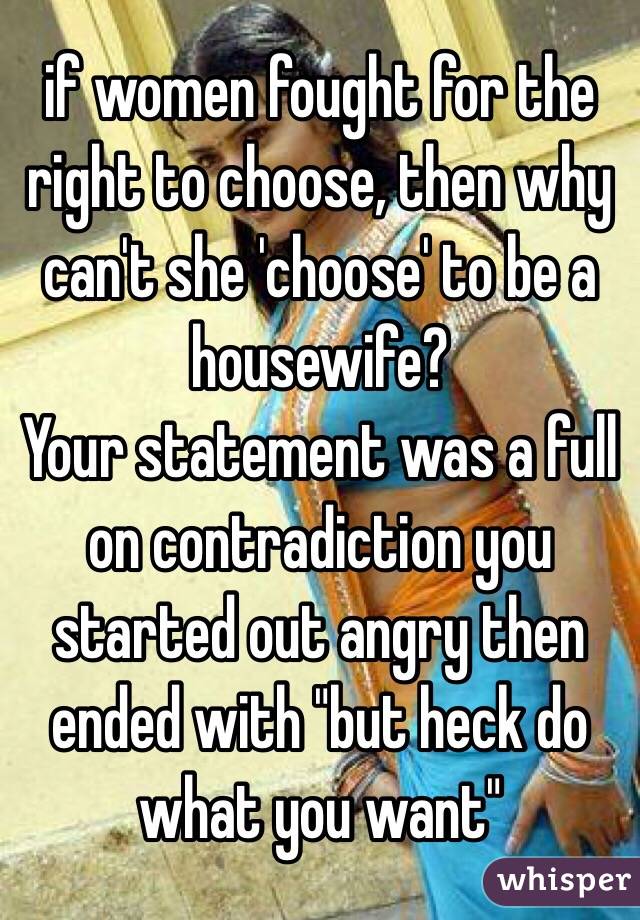 if women fought for the right to choose, then why can't she 'choose' to be a housewife?
Your statement was a full on contradiction you started out angry then ended with "but heck do what you want"