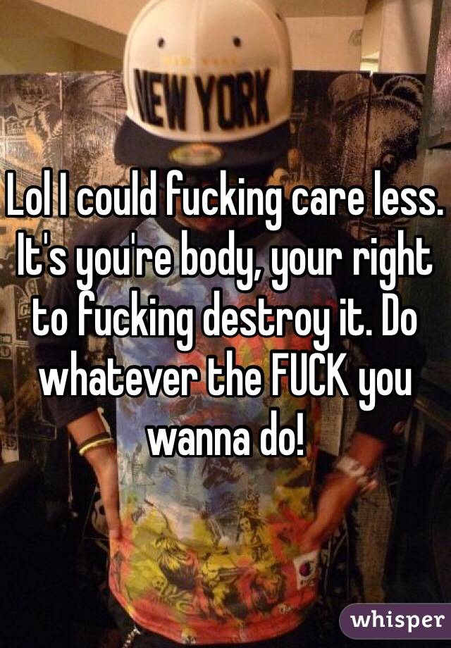 Lol I could fucking care less. It's you're body, your right to fucking destroy it. Do whatever the FUCK you wanna do!