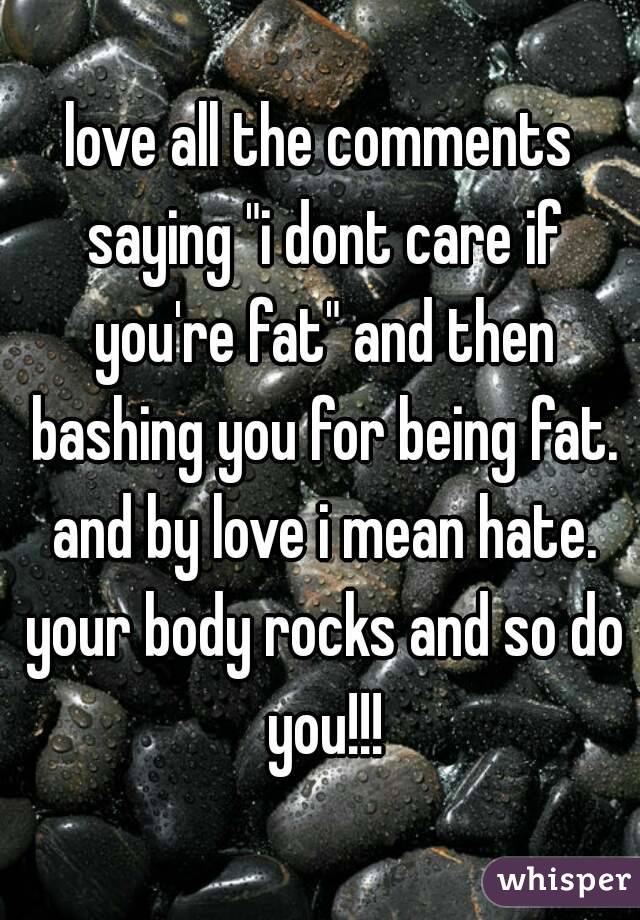 love all the comments saying "i dont care if you're fat" and then bashing you for being fat. and by love i mean hate. your body rocks and so do you!!!