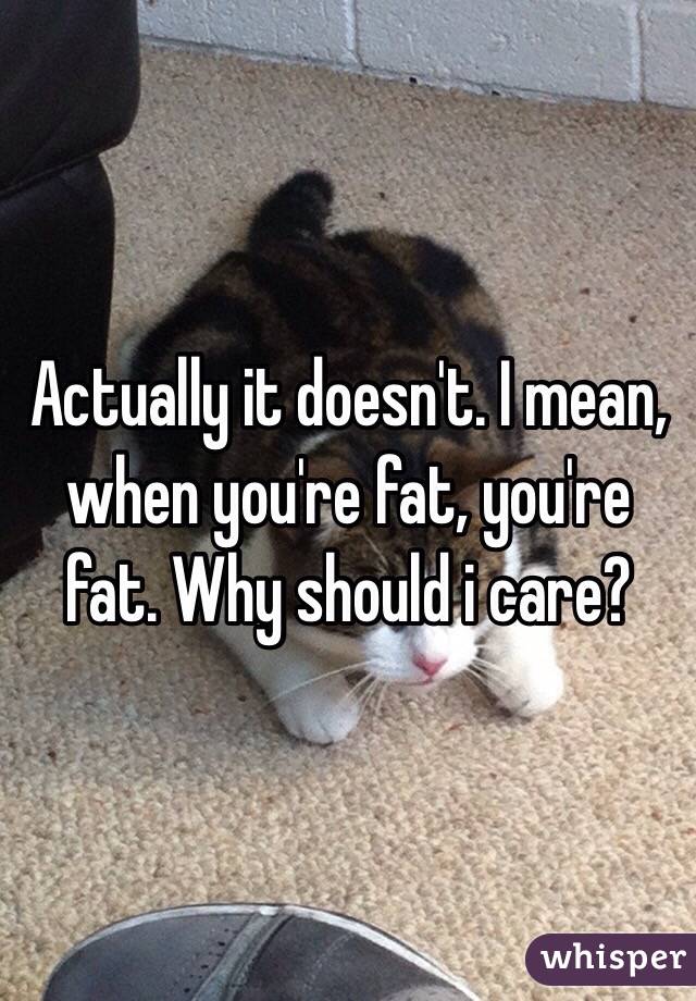 Actually it doesn't. I mean, when you're fat, you're fat. Why should i care?