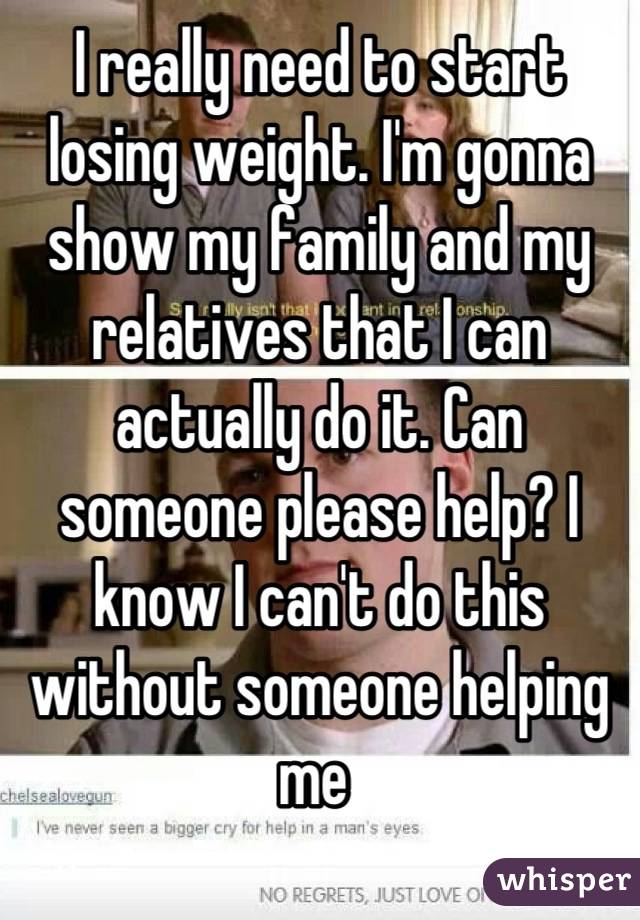 I really need to start losing weight. I'm gonna show my family and my relatives that I can actually do it. Can someone please help? I know I can't do this without someone helping me 