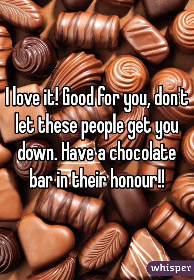 I love it! Good for you, don't let these people get you down. Have a chocolate bar in their honour!!