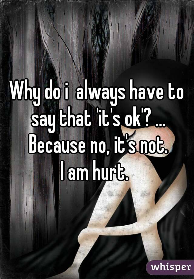 Why do i  always have to say that 'it's ok'? ... Because no, it's not.
I am hurt. 