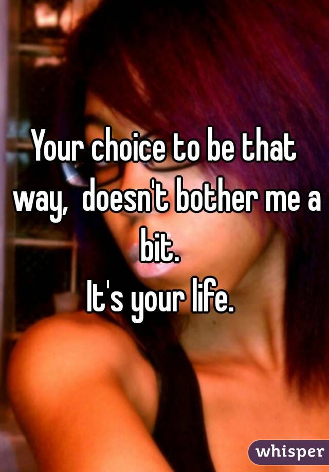 Your choice to be that way,  doesn't bother me a bit.  
It's your life. 