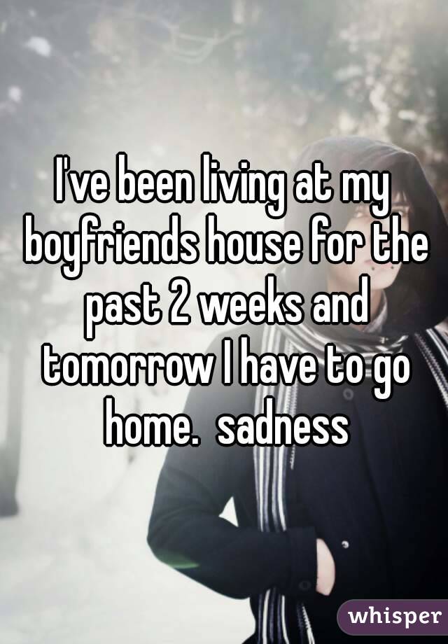I've been living at my boyfriends house for the past 2 weeks and tomorrow I have to go home.  sadness