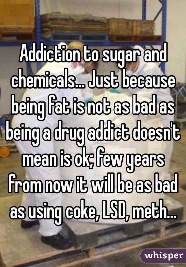 Addiction to sugar and chemicals... Just because being fat is not as bad as being a drug addict doesn't mean is ok; few years from now it will be as bad as using coke, LSD, meth... 