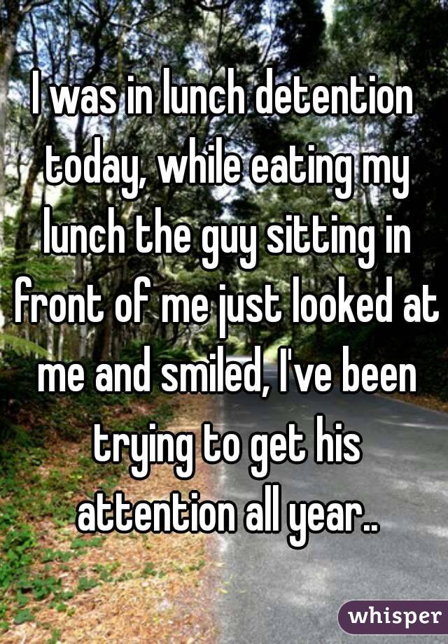 I was in lunch detention today, while eating my lunch the guy sitting in front of me just looked at me and smiled, I've been trying to get his attention all year..