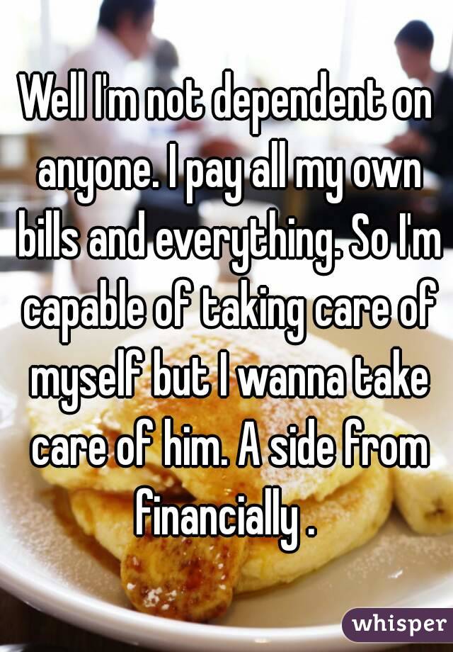 Well I'm not dependent on anyone. I pay all my own bills and everything. So I'm capable of taking care of myself but I wanna take care of him. A side from financially . 