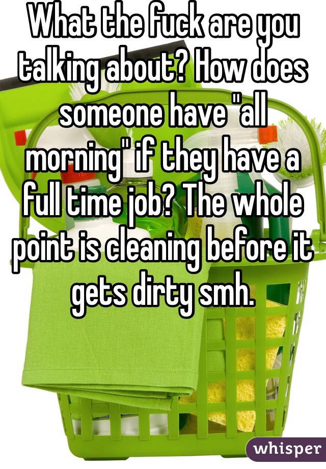 What the fuck are you talking about? How does someone have "all morning" if they have a full time job? The whole point is cleaning before it gets dirty smh. 