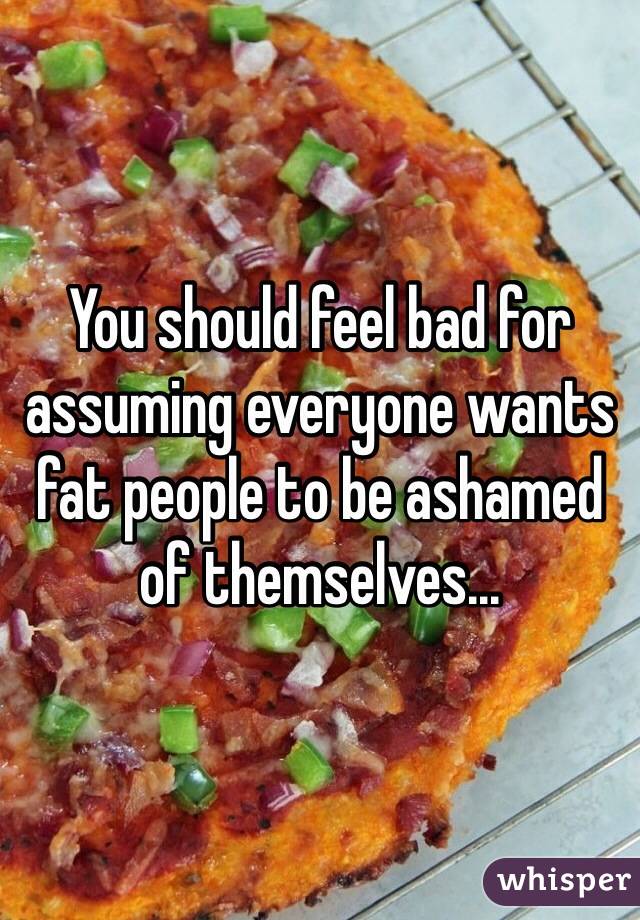 You should feel bad for assuming everyone wants fat people to be ashamed of themselves...