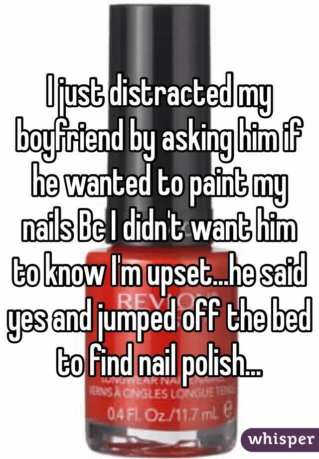 I just distracted my boyfriend by asking him if he wanted to paint my nails Bc I didn't want him to know I'm upset...he said yes and jumped off the bed to find nail polish...