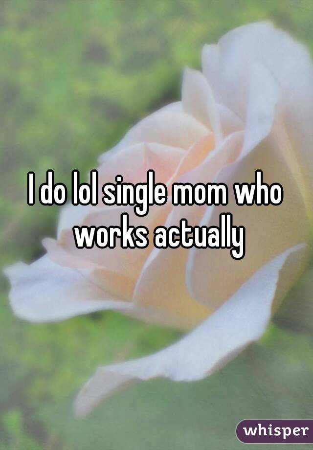 I do lol single mom who works actually