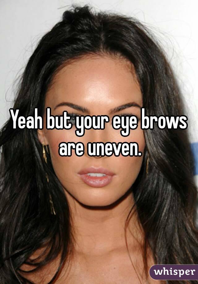 Yeah but your eye brows are uneven.