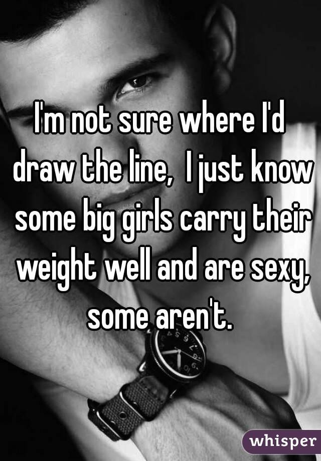 I'm not sure where I'd draw the line,  I just know some big girls carry their weight well and are sexy, some aren't. 