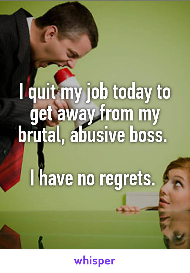 I quit my job today to get away from my brutal, abusive boss. 

I have no regrets. 