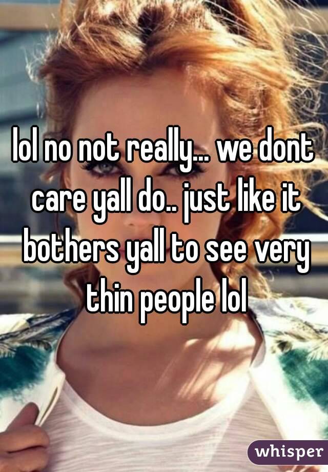 lol no not really... we dont care yall do.. just like it bothers yall to see very thin people lol