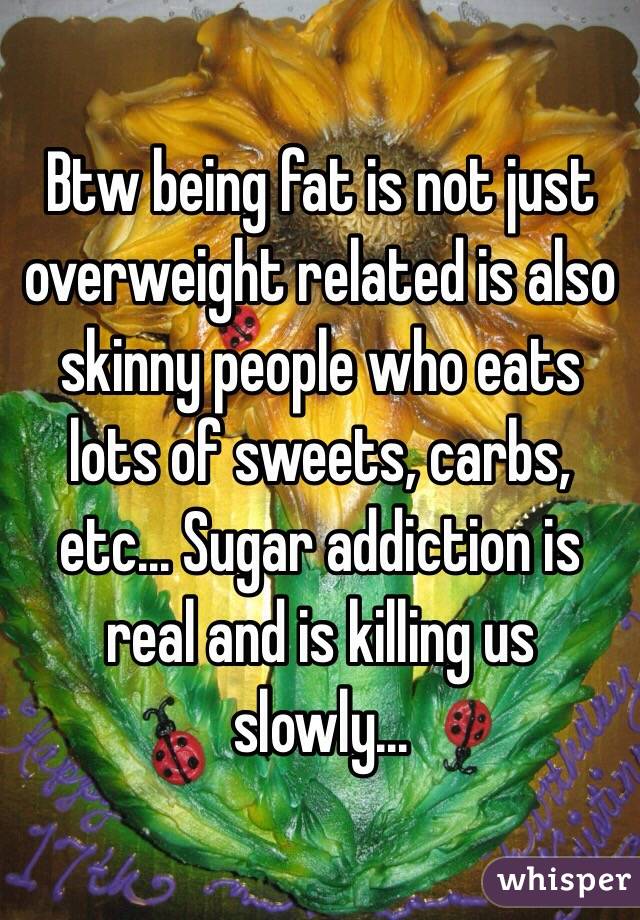 Btw being fat is not just overweight related is also skinny people who eats lots of sweets, carbs, etc... Sugar addiction is real and is killing us slowly...