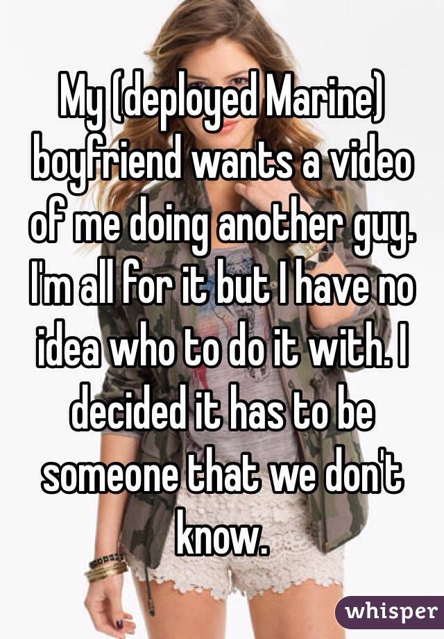 My (deployed Marine) boyfriend wants a video of me doing another guy. I'm all for it but I have no idea who to do it with. I decided it has to be someone that we don't know. 