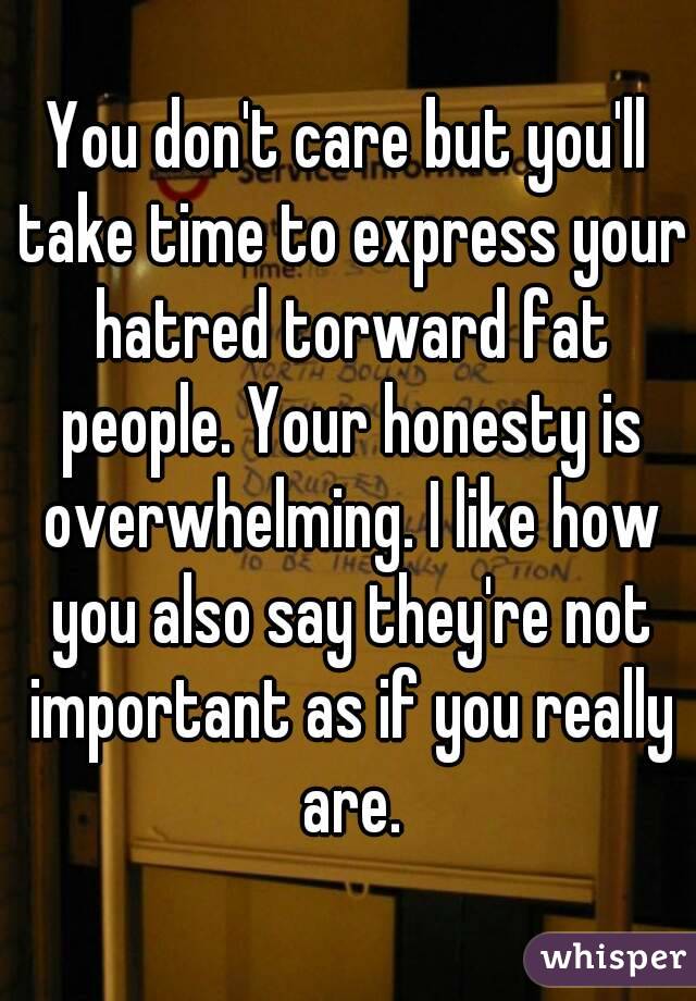 You don't care but you'll take time to express your hatred torward fat people. Your honesty is overwhelming. I like how you also say they're not important as if you really are.