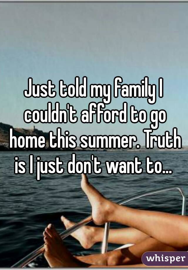 Just told my family I couldn't afford to go home this summer. Truth is I just don't want to... 