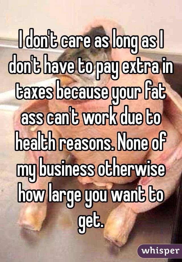 I don't care as long as I don't have to pay extra in taxes because your fat ass can't work due to health reasons. None of my business otherwise how large you want to get.