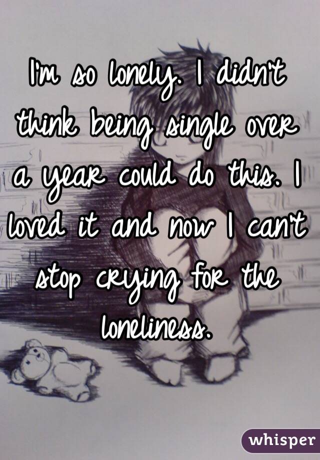 I'm so lonely. I didn't think being single over a year could do this. I loved it and now I can't stop crying for the loneliness. 