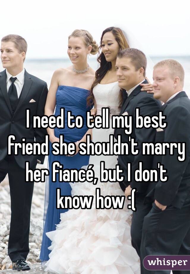 I need to tell my best friend she shouldn't marry her fiancé, but I don't know how :(