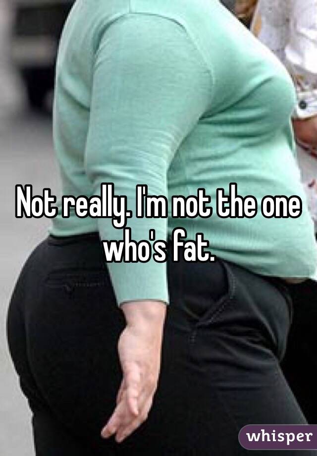 Not really. I'm not the one who's fat.
