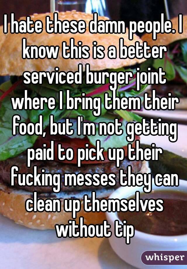 I hate these damn people. I know this is a better serviced burger joint where I bring them their food, but I'm not getting paid to pick up their fucking messes they can clean up themselves without tip