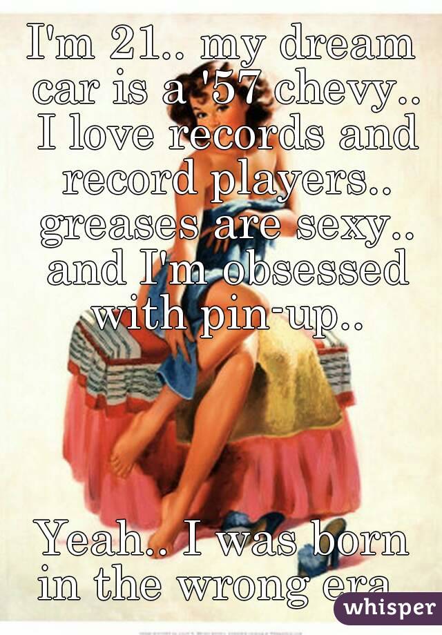 I'm 21.. my dream car is a '57 chevy.. I love records and record players.. greases are sexy.. and I'm obsessed with pin-up..




Yeah.. I was born in the wrong era..