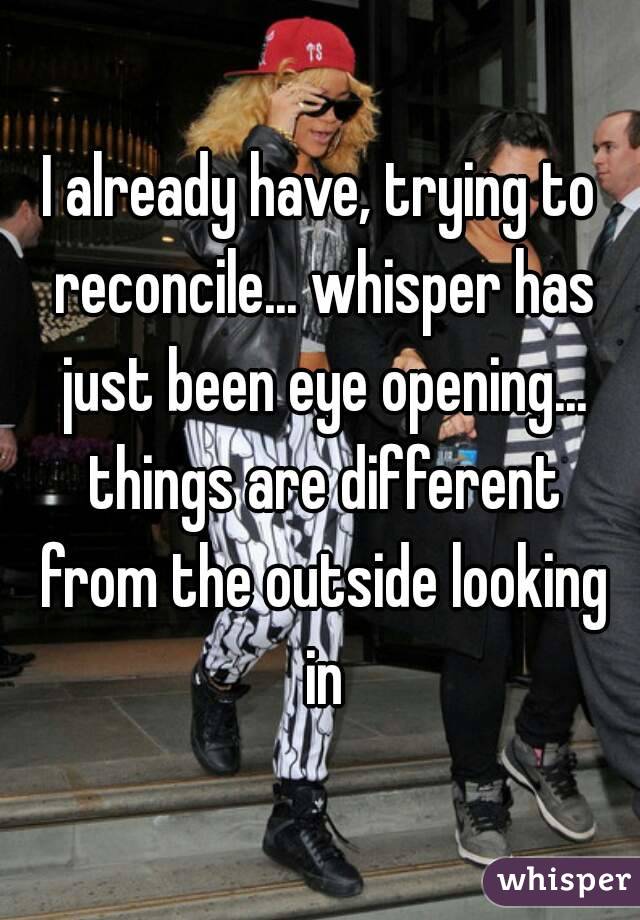 I already have, trying to reconcile... whisper has just been eye opening... things are different from the outside looking in